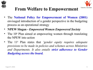 Towards a new dawn
From Welfare to Empowerment
• The National Policy for Empowerment of Women (2001)
envisaged introduction of a gender perspective in the budgeting
process as an operational strategy
• NPEW Slogan - Empowered Women Empowered Society
• The 10th
Plan aimed at empowering women through translating
the NPEW into action
• The 11th
Plan states that ‘gender equity requires adequate
provisions to be made in policies and schemes across Ministries
and Departments. It also entails strict adherence to Gender
Budgeting across the board.
August 9, 2016 6
 