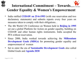 Towards a new dawnInternational Commitment – Towards
Gender Equality & Women’s Empowerment
• India ratified CEDAW on 25-6-1993 (with one reservation and two
declaratory statements) and submits reports every four years on
measures taken to comply with their obligations. .
• The 4th World UN Conference on Women held in Beijing in 1995
set out a global Platform for Action on gender equality, building on
CEDAW and other human rights instruments. India accepted the
PFA without reservation.
• Since 2000, India worked towards achieving the Millennium
Development Goals (MDGs) for promoting gender equality and
empowerment of women
• Set to enter the era of Sustainable Development Goals also called
Global Goals and Agenda 2030
August 9, 2016 9
 