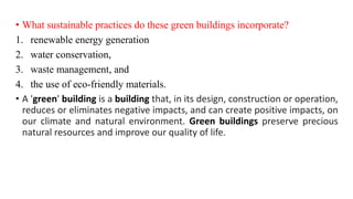 • What sustainable practices do these green buildings incorporate?
1. renewable energy generation
2. water conservation,
3. waste management, and
4. the use of eco-friendly materials.
• A 'green' building is a building that, in its design, construction or operation,
reduces or eliminates negative impacts, and can create positive impacts, on
our climate and natural environment. Green buildings preserve precious
natural resources and improve our quality of life.
 