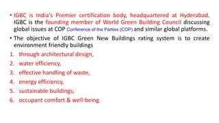 • IGBC is India's Premier certification body, headquartered at Hyderabad.
IGBC is the founding member of World Green Building Council discussing
global issues at COP Conference of the Parties (COP) and similar global platforms.
• The objective of IGBC Green New Buildings rating system is to create
environment friendly buildings
1. through architectural design,
2. water efficiency,
3. effective handling of waste,
4. energy efficiency,
5. sustainable buildings,
6. occupant comfort & well-being.
 