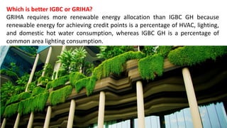 Which is better IGBC or GRIHA?
GRIHA requires more renewable energy allocation than IGBC GH because
renewable energy for achieving credit points is a percentage of HVAC, lighting,
and domestic hot water consumption, whereas IGBC GH is a percentage of
common area lighting consumption.
 