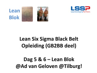 Lean Six Sigma Black Belt
Opleiding (GB2BB deel)
Dag 5 & 6 – Lean Blok
@Ad van Geloven @Tilburg!
Lean
Blok
 