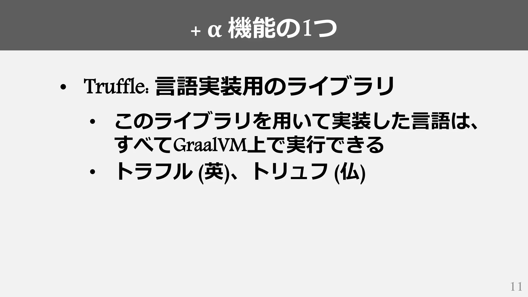 + α 機能の1つ
11
• Truffle: 言語実装用のライブラリ
• このライブラリを用いて実装した言語は、
すべてGraalVM上で実行できる
• トラフル (英)、トリュフ (仏)
 