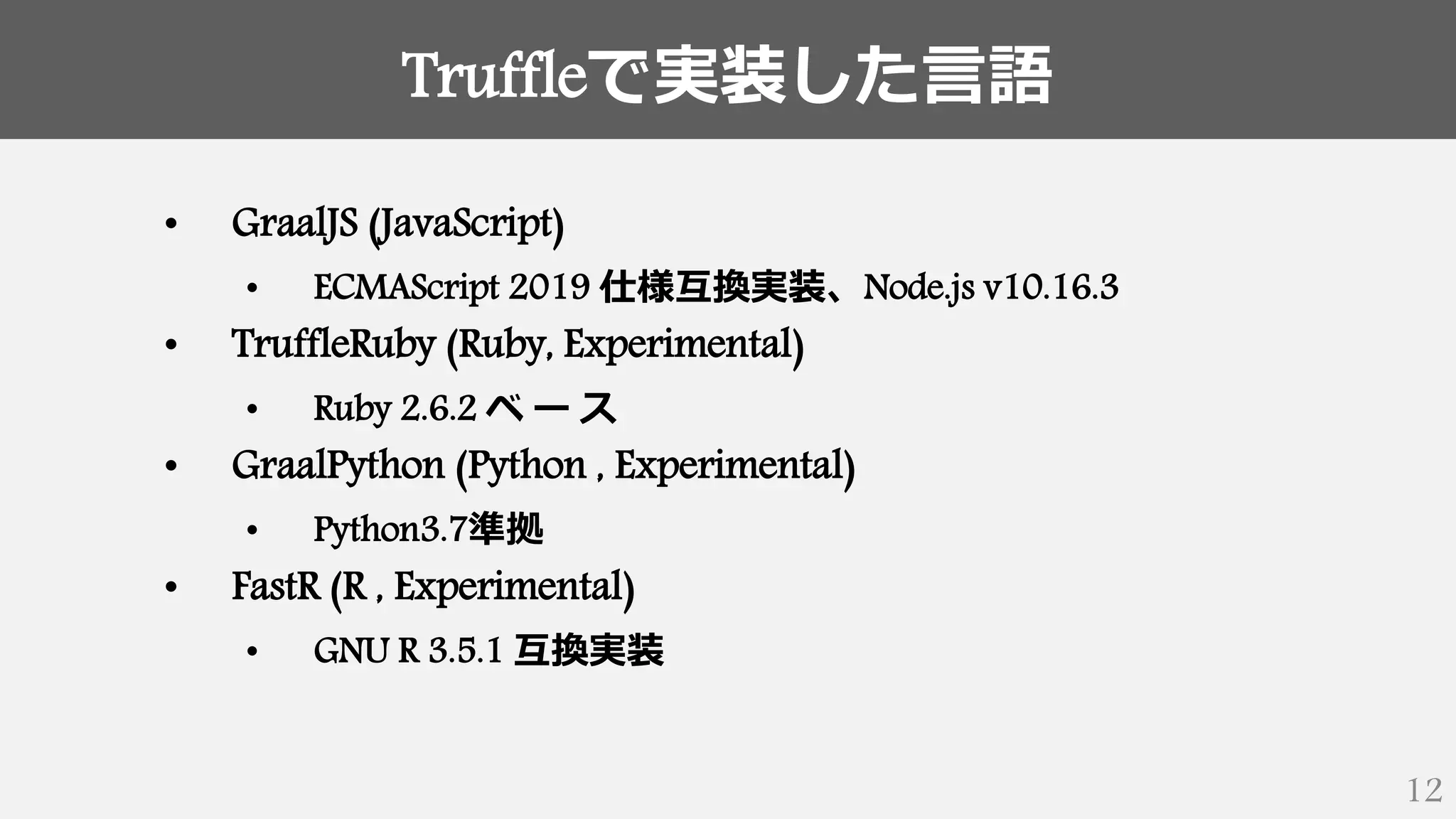 Truffleで実装した言語
12
• GraalJS (JavaScript)
• ECMAScript 2019 仕様互換実装、Node.js v10.16.3
• TruffleRuby (Ruby, Experimental)
• Ruby 2.6.2 ベ ー ス
• GraalPython (Python , Experimental)
• Python3.7準拠
• FastR (R , Experimental)
• GNU R 3.5.1 互換実装
 