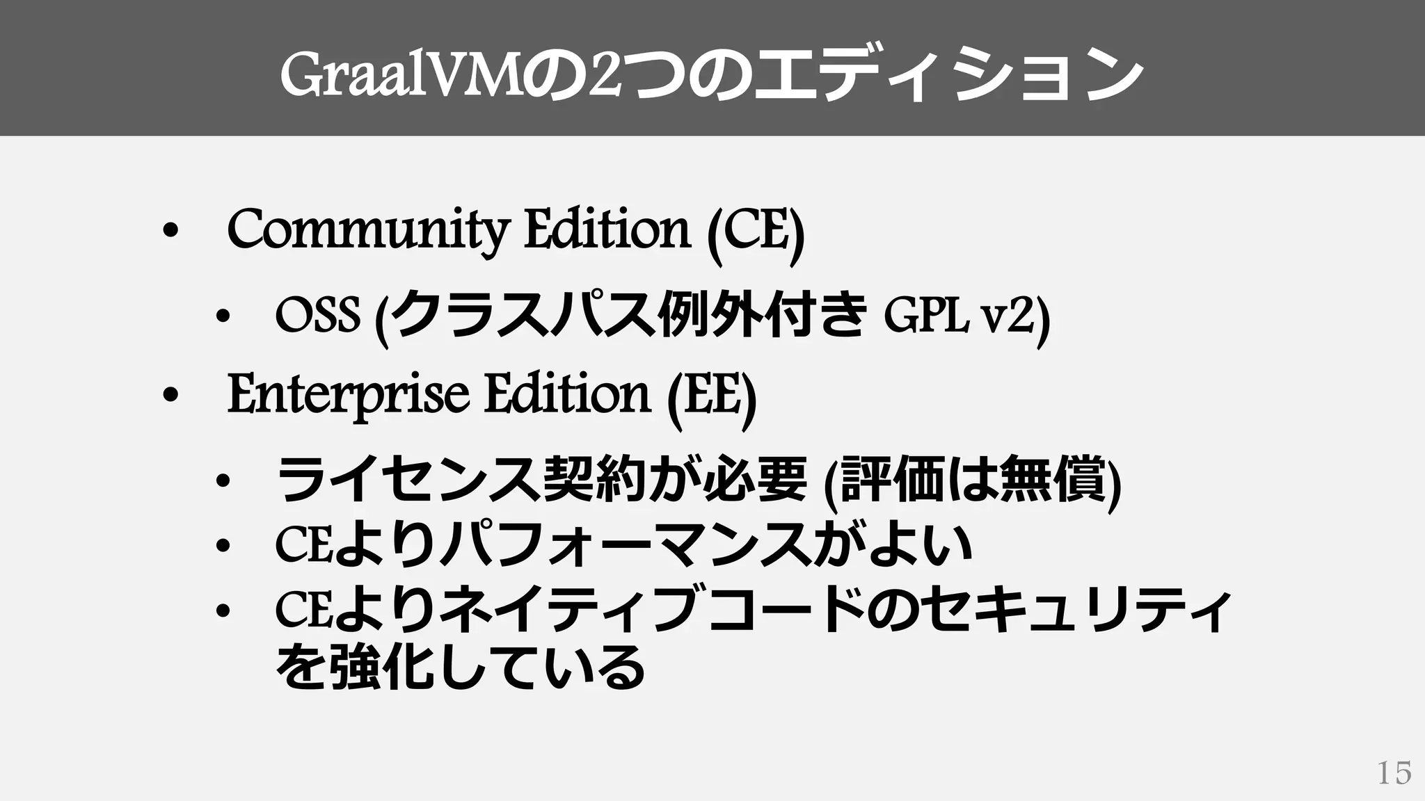 GraalVMの2つのエディション
15
• Community Edition (CE)
• OSS (クラスパス例外付き GPL v2)
• Enterprise Edition (EE)
• ライセンス契約が必要 (評価は無償)
• CEよりパフォーマンスがよい
• CEよりネイティブコードのセキュリティ
を強化している
 