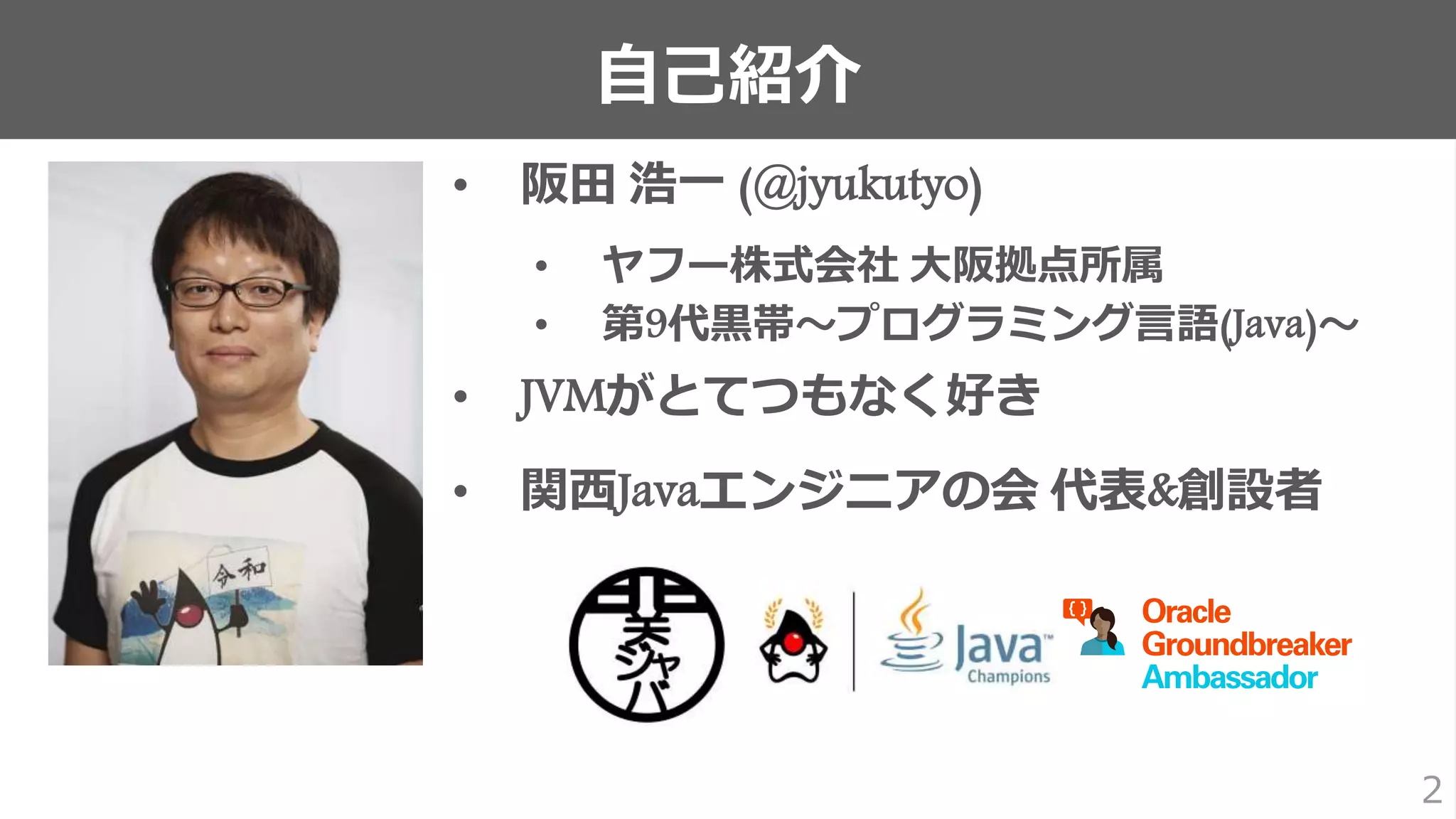 自己紹介
2
• 阪田 浩一 (@jyukutyo)
• ヤフー株式会社 大阪拠点所属
• 第9代黒帯〜プログラミング言語(Java)〜
• JVMがとてつもなく好き
• 関西Javaエンジニアの会 代表&創設者
 