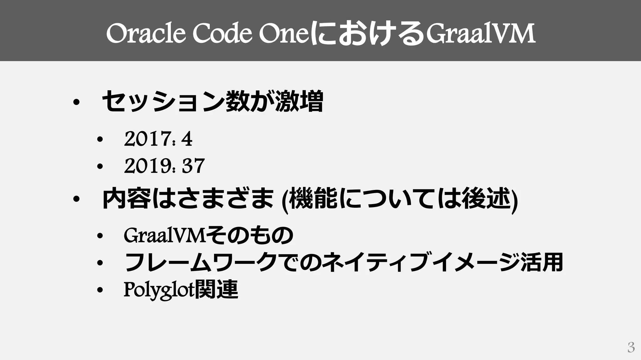 Oracle Code OneにおけるGraalVM
3
• セッション数が激増
• 2017: 4
• 2019: 37
• 内容はさまざま (機能については後述)
• GraalVMそのもの
• フレームワークでのネイティブイメージ活用
• Polyglot関連
 