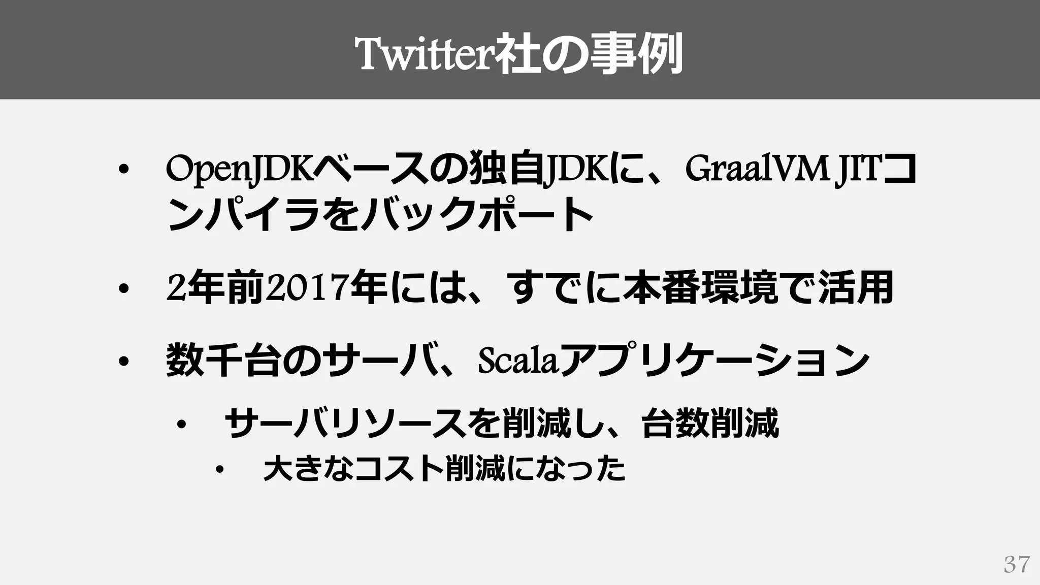 Twitter社の事例
37
• OpenJDKベースの独自JDKに、GraalVM JITコ
ンパイラをバックポート
• 2年前2017年には、すでに本番環境で活用
• 数千台のサーバ、Scalaアプリケーション
• サーバリソースを削減し、台数削減
• 大きなコスト削減になった
 