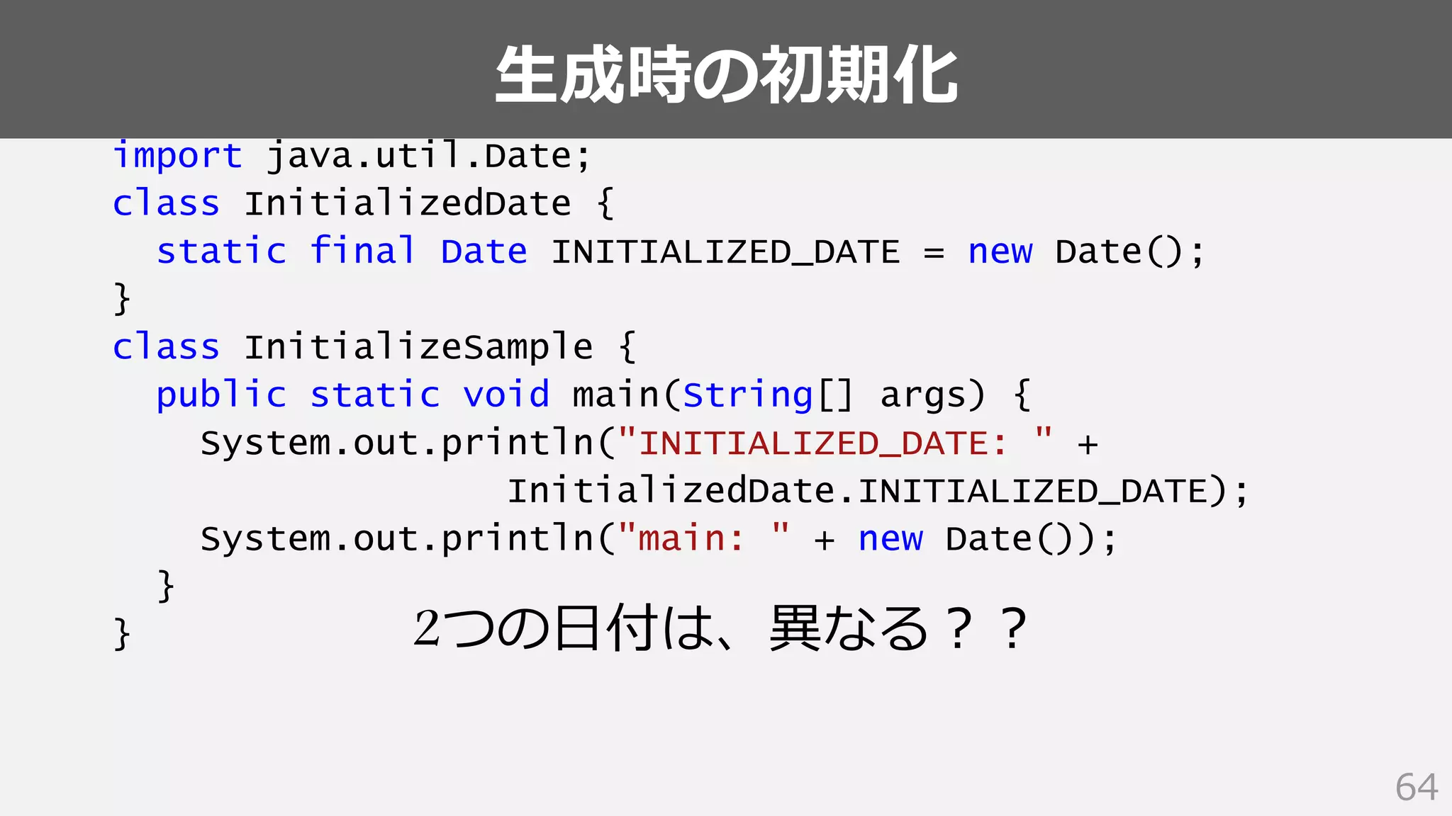 生成時の初期化
64
import java.util.Date;
class InitializedDate {
static final Date INITIALIZED_DATE = new Date();
}
class InitializeSample {
public static void main(String[] args) {
System.out.println("INITIALIZED_DATE: " +
InitializedDate.INITIALIZED_DATE);
System.out.println("main: " + new Date());
}
} 2つの日付は、異なる？？
 