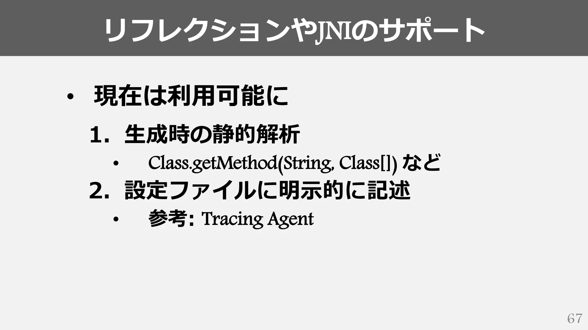 リフレクションやJNIのサポート
67
• 現在は利用可能に
1. 生成時の静的解析
• Class.getMethod(String, Class[]) など
2. 設定ファイルに明示的に記述
• 参考: Tracing Agent
 