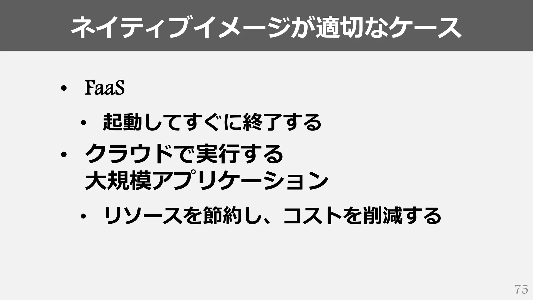 ネイティブイメージが適切なケース
75
• FaaS
• 起動してすぐに終了する
• クラウドで実行する
大規模アプリケーション
• リソースを節約し、コストを削減する
 