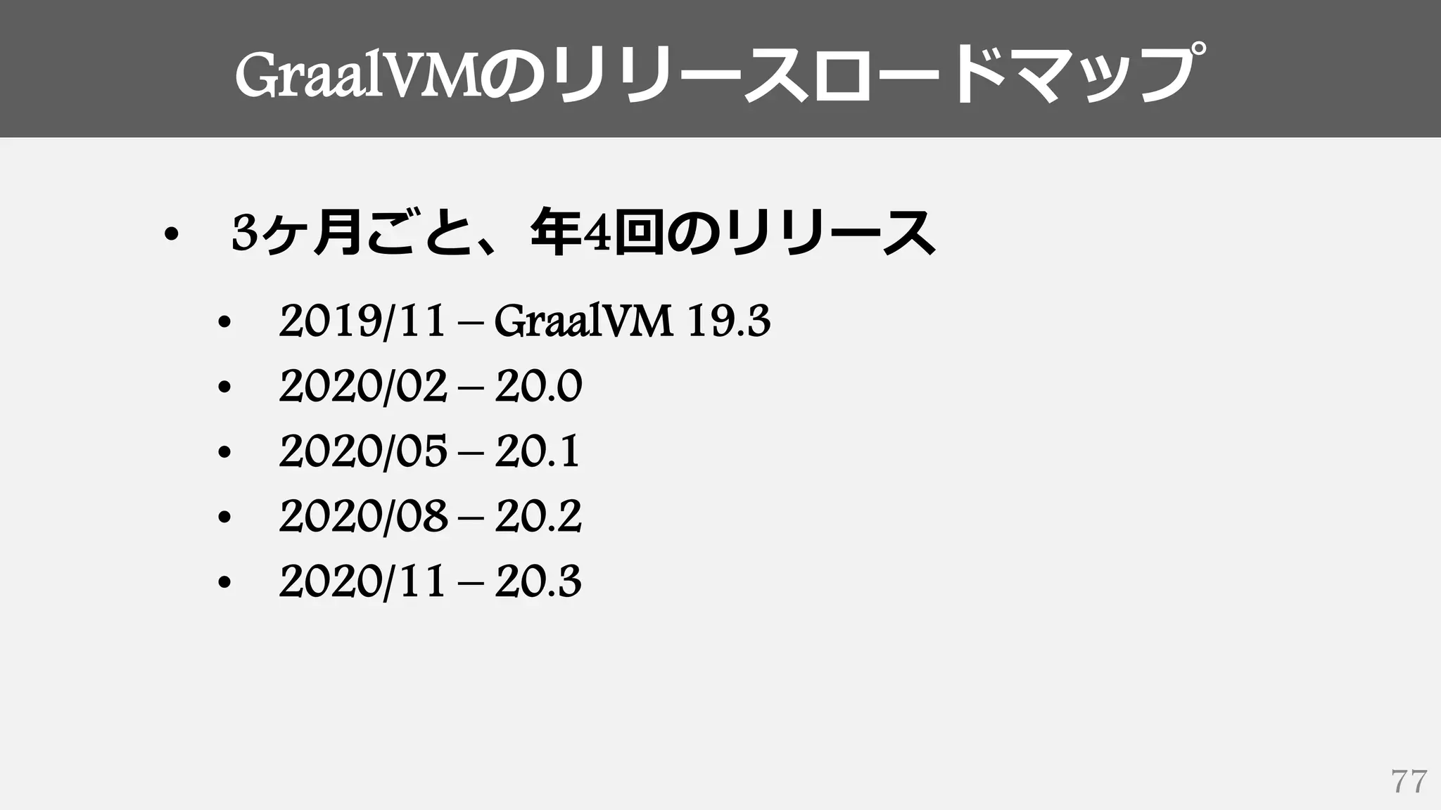GraalVMのリリースロードマップ
77
• 3ヶ月ごと、年4回のリリース
• 2019/11 – GraalVM 19.3
• 2020/02 – 20.0
• 2020/05 – 20.1
• 2020/08 – 20.2
• 2020/11 – 20.3
 