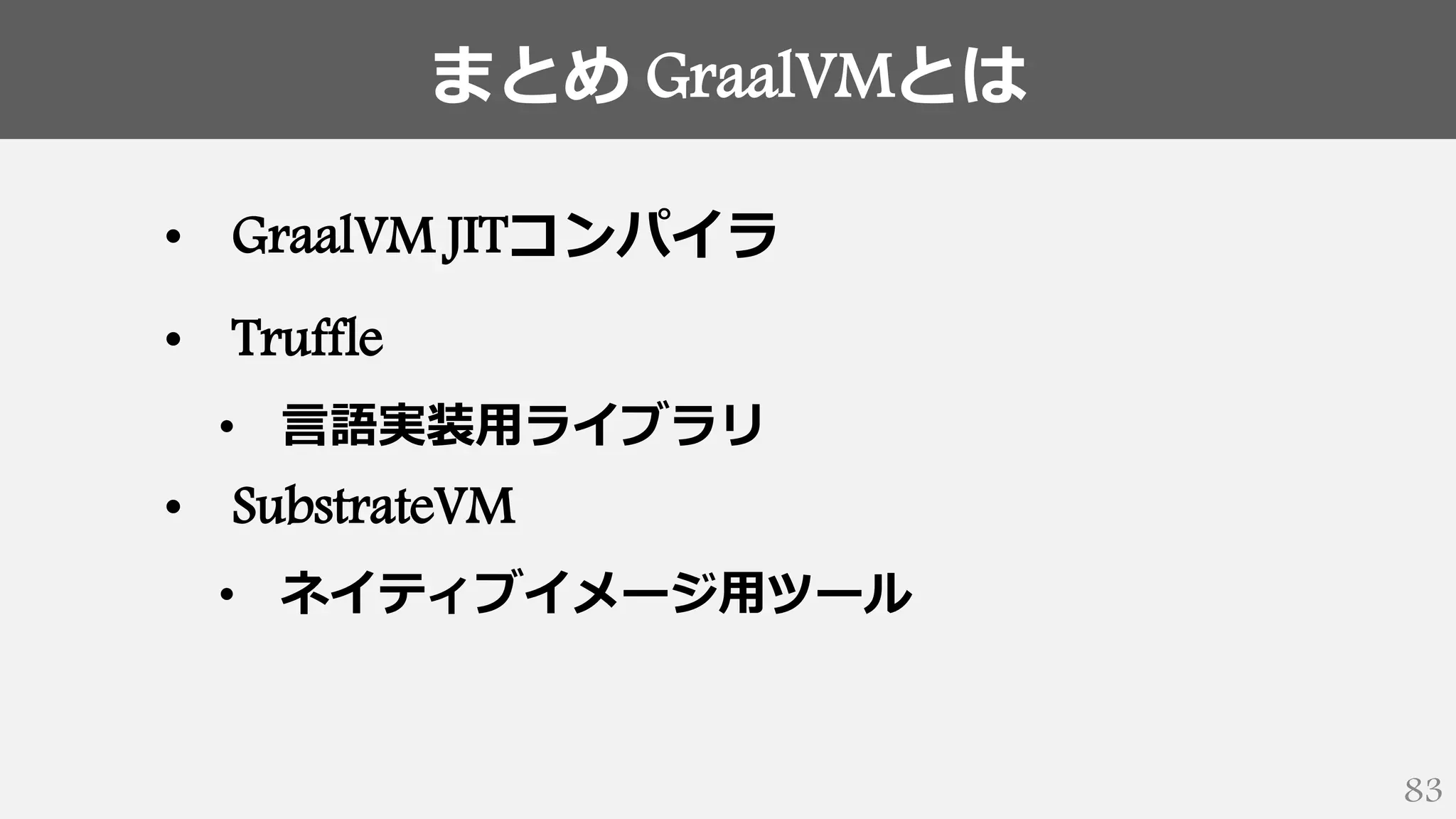 まとめ GraalVMとは
83
• GraalVM JITコンパイラ
• Truffle
• 言語実装用ライブラリ
• SubstrateVM
• ネイティブイメージ用ツール
 