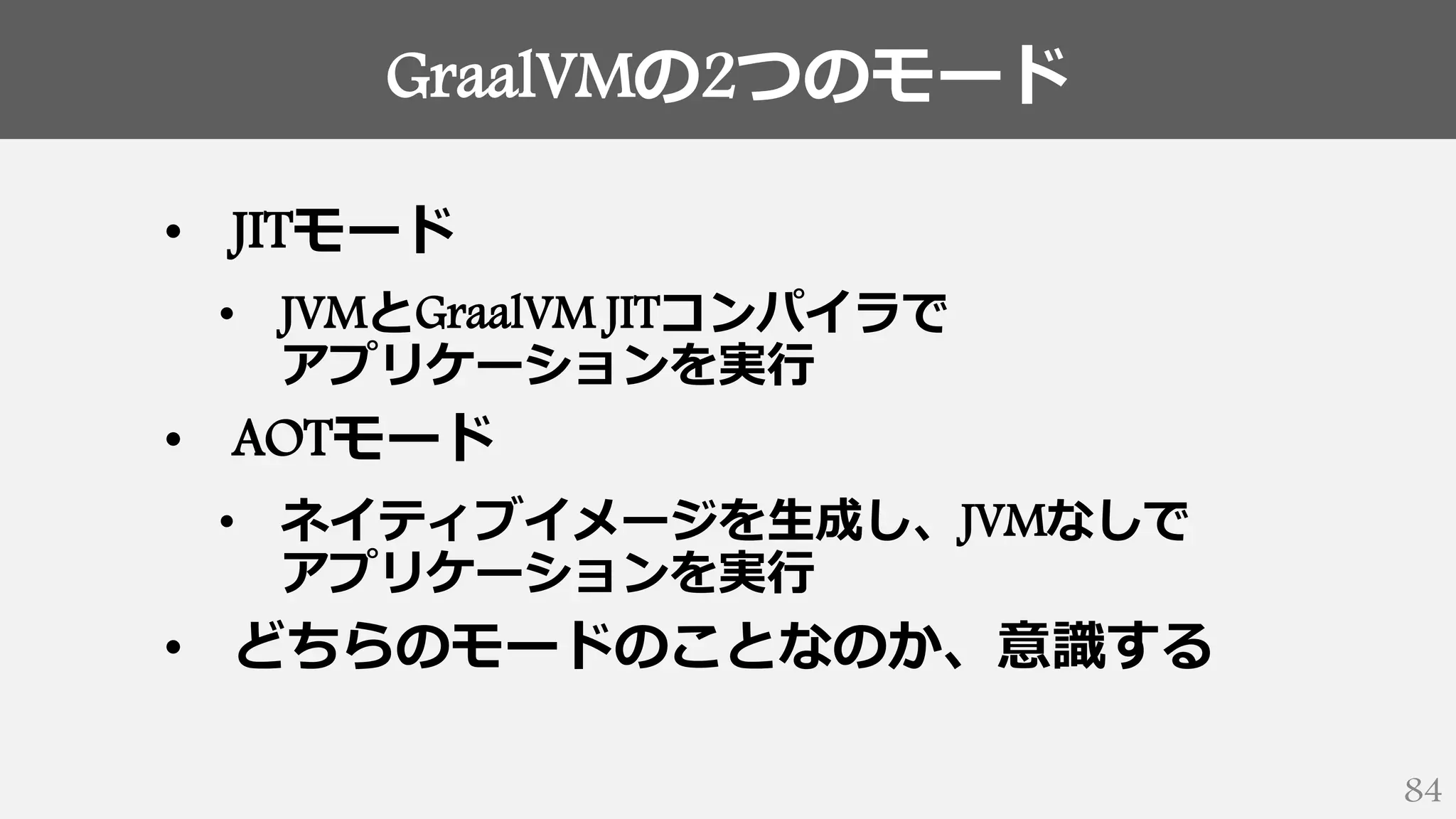 GraalVMの2つのモード
84
• JITモード
• JVMとGraalVM JITコンパイラで
アプリケーションを実行
• AOTモード
• ネイティブイメージを生成し、JVMなしで
アプリケーションを実行
• どちらのモードのことなのか、意識する
 