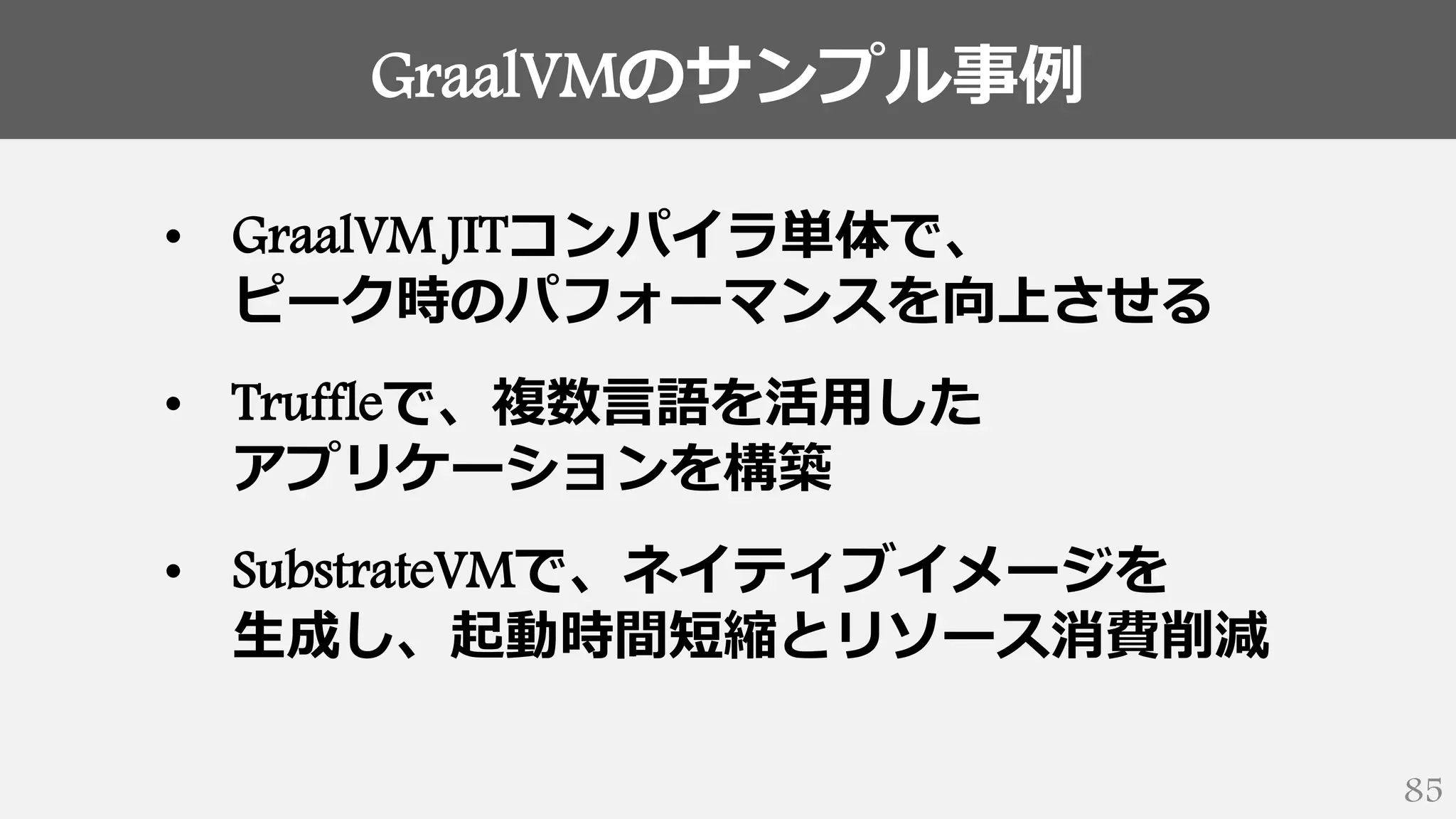 GraalVMのサンプル事例
85
• GraalVM JITコンパイラ単体で、
ピーク時のパフォーマンスを向上させる
• Truffleで、複数言語を活用した
アプリケーションを構築
• SubstrateVMで、ネイティブイメージを
生成し、起動時間短縮とリソース消費削減
 