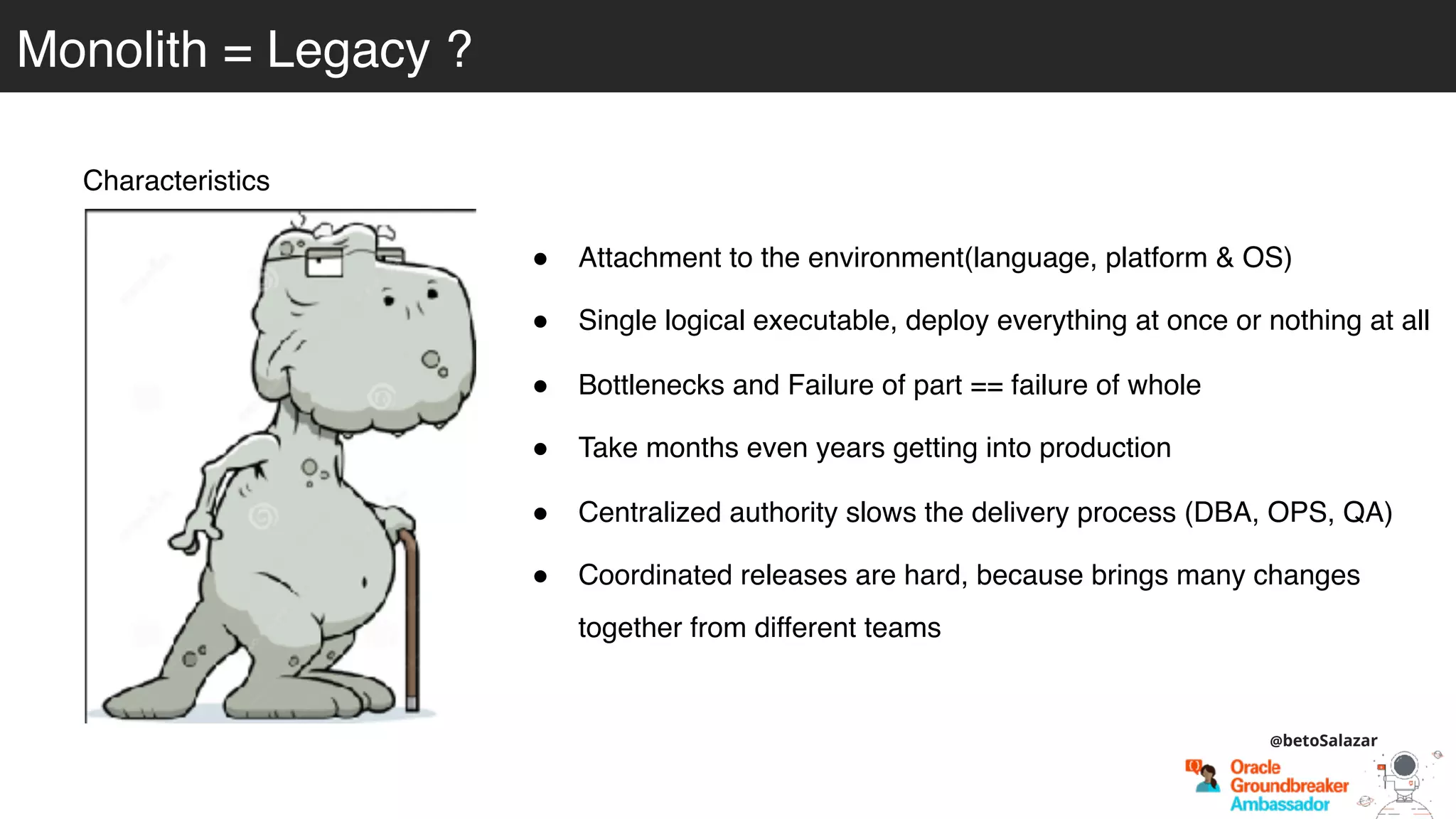 Monolith = Legacy ?
Characteristics
! Attachment to the environment(language, platform & OS)
! Single logical executable, deploy everything at once or nothing at all
! Bottlenecks and Failure of part == failure of whole
! Take months even years getting into production
! Centralized authority slows the delivery process (DBA, OPS, QA)
! Coordinated releases are hard, because brings many changes
together from different teams
@betoSalazar
 