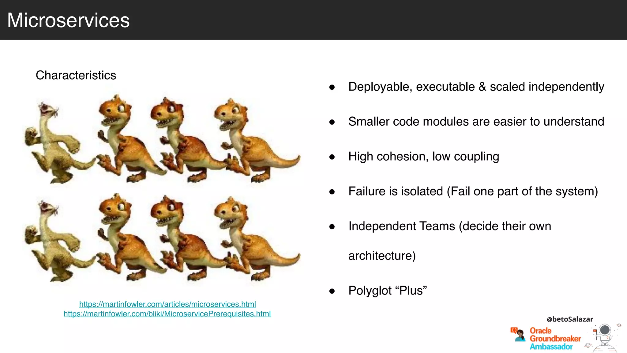 Microservices
Characteristics
! Deployable, executable & scaled independently
! Smaller code modules are easier to understand
! High cohesion, low coupling
! Failure is isolated (Fail one part of the system)
! Independent Teams (decide their own
architecture)
! Polyglot “Plus”
https://martinfowler.com/articles/microservices.html
https://martinfowler.com/bliki/MicroservicePrerequisites.html
@betoSalazar
 