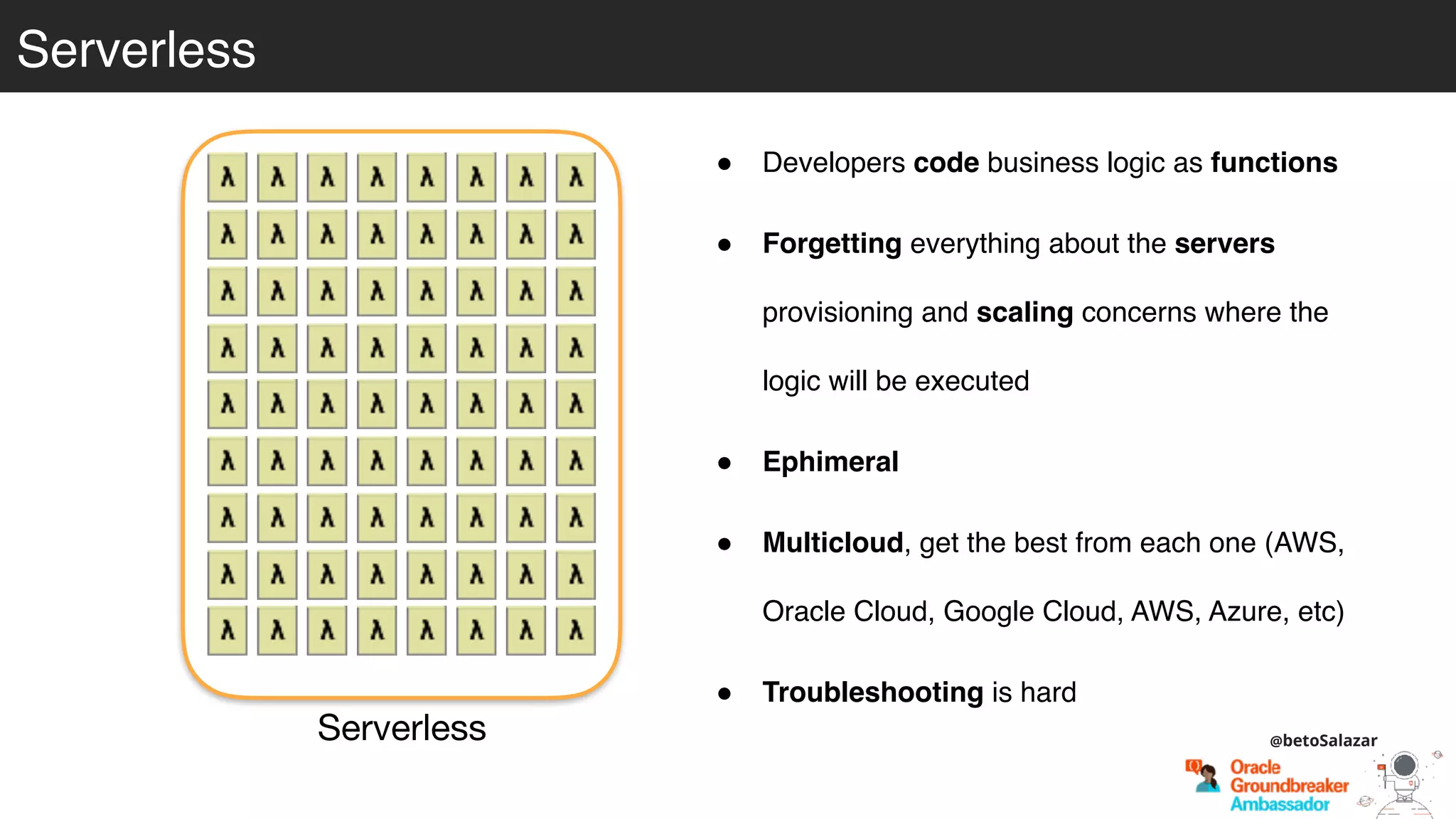 Serverless
Serverless
! Developers code business logic as functions
! Forgetting everything about the servers
provisioning and scaling concerns where the
logic will be executed
! Ephimeral
! Multicloud, get the best from each one (AWS,
Oracle Cloud, Google Cloud, AWS, Azure, etc)
! Troubleshooting is hard
@betoSalazar
 