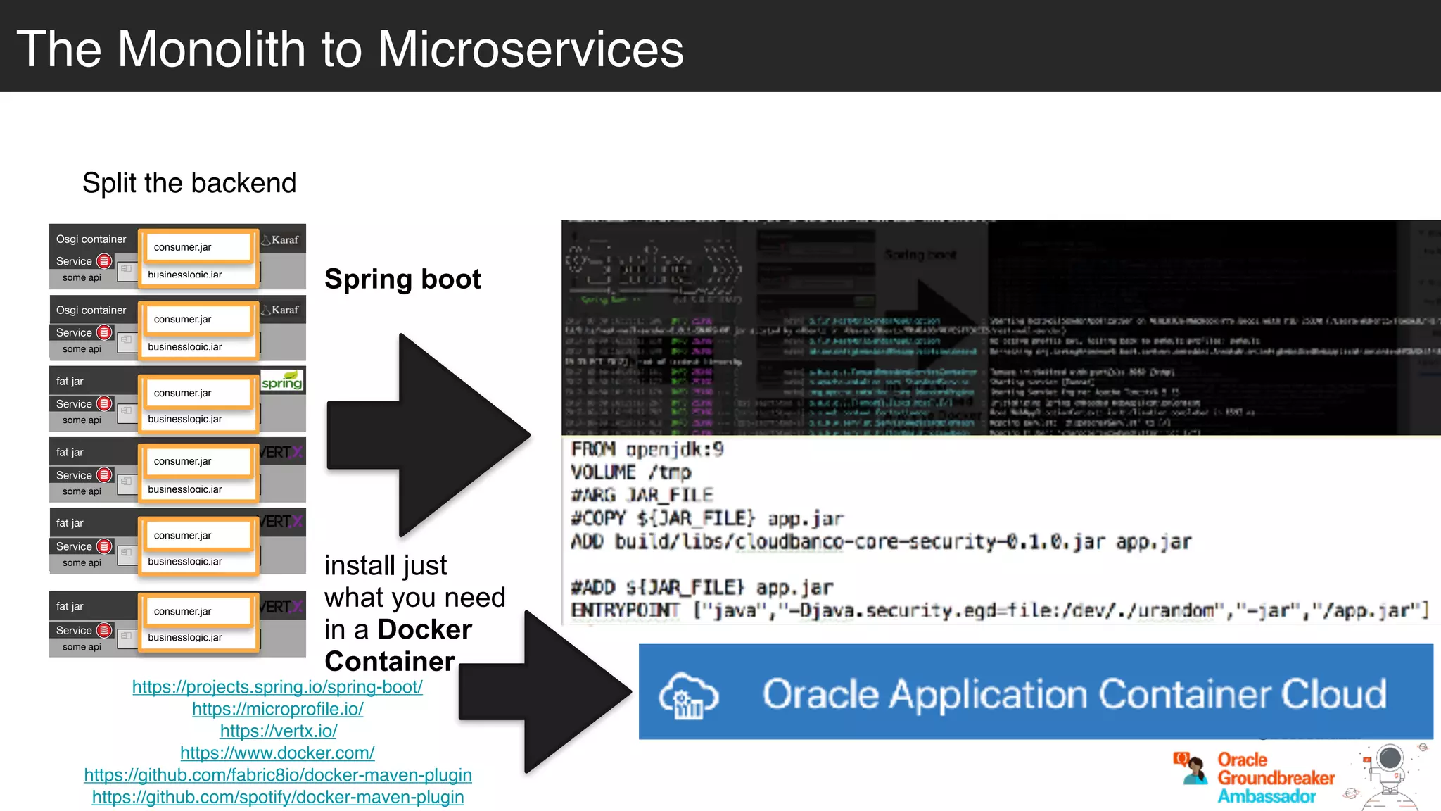 Split the backend
https://projects.spring.io/spring-boot/
https://microprofile.io/
https://vertx.io/
https://www.docker.com/
https://github.com/fabric8io/docker-maven-plugin
https://github.com/spotify/docker-maven-plugin
Spring boot
install just
what you need
in a Docker
Container
Osgi container
engine-orchestrator.jar
Osgi container
dynamic-camel-routes.jar
fat jar
batch.jar
fat jar
services.jar
fat jar
business-module1.jar
fat jar
business-module-n.jar
Service
some api
Service
some api
Service
some api
Service
some api
Service
some api
Service
some api
businesslogic.jar
consumer.jar
businesslogic.jar
consumer.jar
businesslogic.jar
consumer.jar
businesslogic.jar
consumer.jar
businesslogic.jar
consumer.jar
businesslogic.jar
consumer.jar
@betoSalazar
The Monolith to Microservices
 