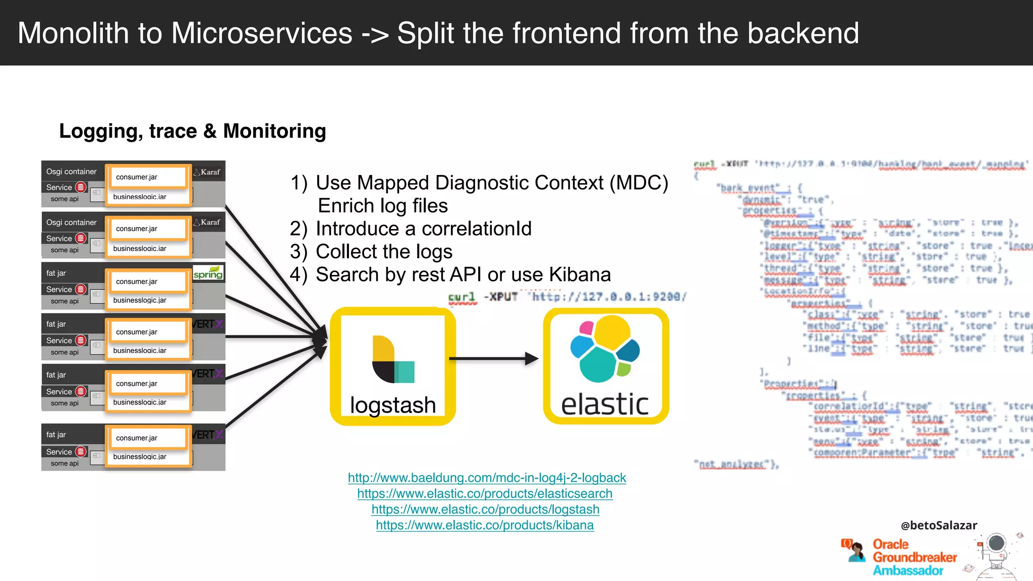Logging, trace & Monitoring
http://www.baeldung.com/mdc-in-log4j-2-logback
https://www.elastic.co/products/elasticsearch
https://www.elastic.co/products/logstash
https://www.elastic.co/products/kibana
logstash
1) Use Mapped Diagnostic Context (MDC)
Enrich log files
2) Introduce a correlationId
3) Collect the logs
4) Search by rest API or use Kibana
Osgi container
engine-orchestrator.jar
Osgi container
dynamic-camel-routes.jar
fat jar
batch.jar
fat jar
services.jar
fat jar
business-module1.jar
fat jar
business-module-n.jar
Service
some api
Service
some api
Service
some api
Service
some api
Service
some api
Service
some api
businesslogic.jar
consumer.jar
businesslogic.jar
consumer.jar
businesslogic.jar
consumer.jar
businesslogic.jar
consumer.jar
businesslogic.jar
consumer.jar
businesslogic.jar
consumer.jar
Monolith to Microservices -> Split the frontend from the backend
@betoSalazar
 