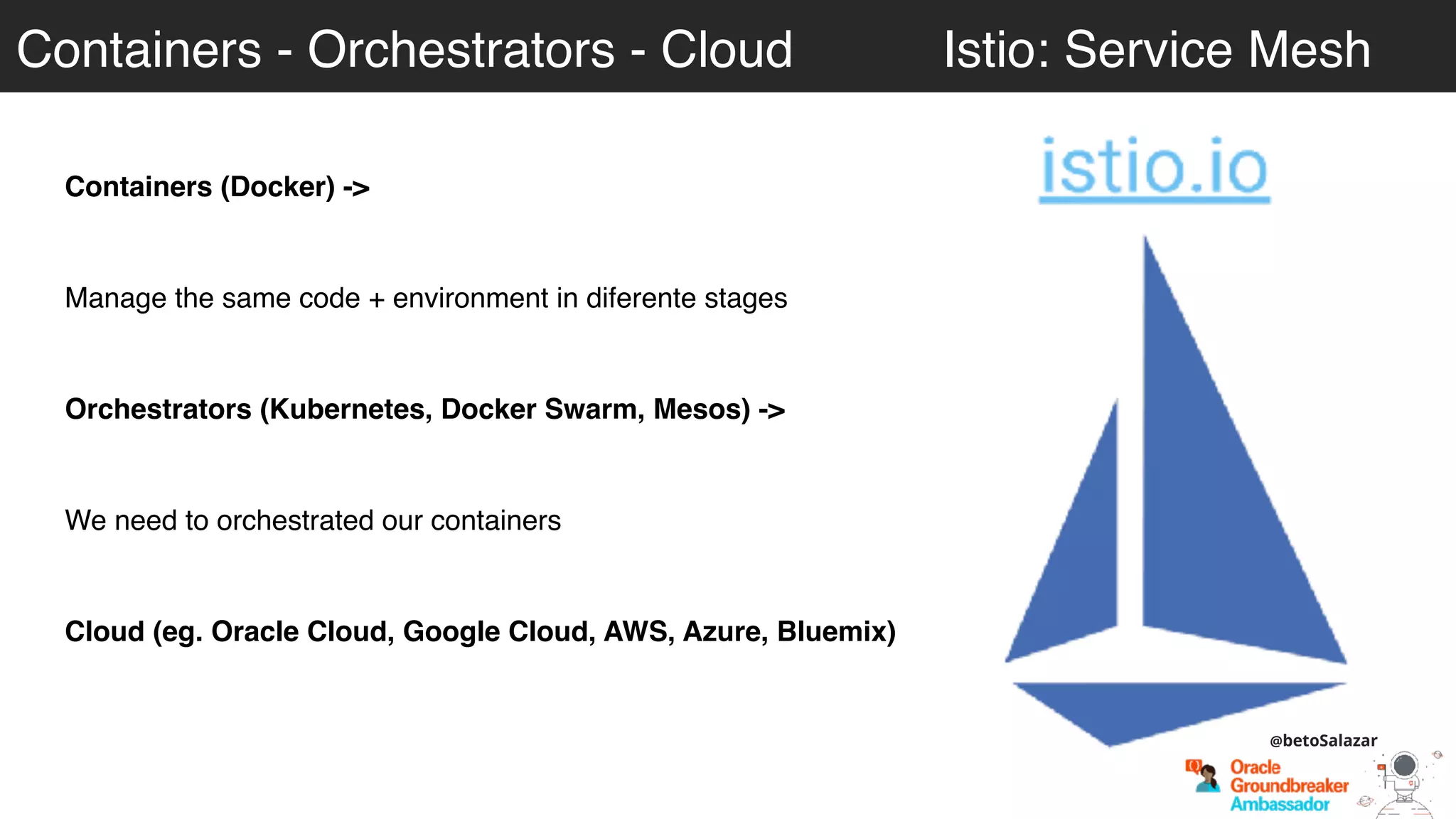 Containers - Orchestrators - Cloud Istio: Service Mesh
Containers (Docker) ->
Manage the same code + environment in diferente stages
Orchestrators (Kubernetes, Docker Swarm, Mesos) ->
We need to orchestrated our containers
Cloud (eg. Oracle Cloud, Google Cloud, AWS, Azure, Bluemix)
@betoSalazar
 
