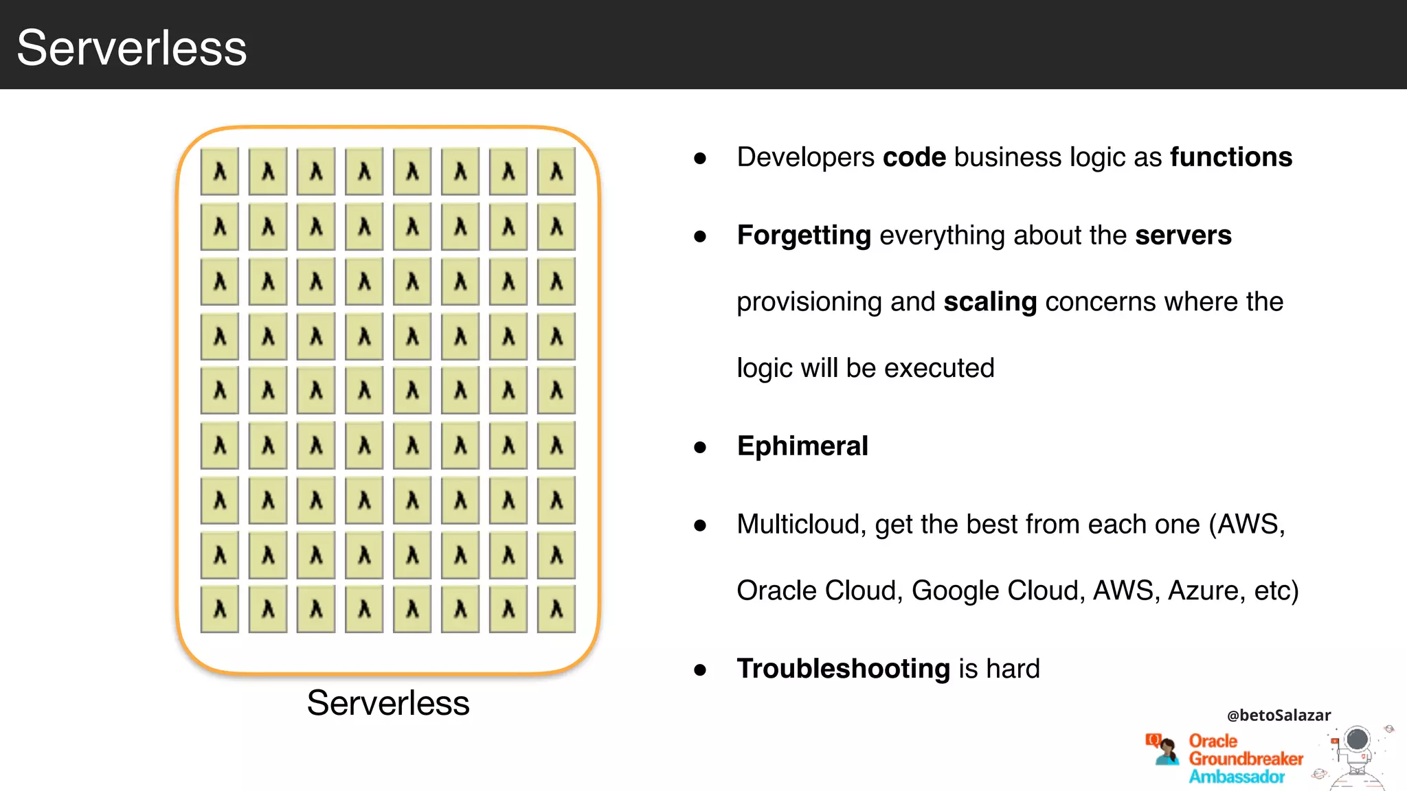 Serverless
Serverless
! Developers code business logic as functions
! Forgetting everything about the servers
provisioning and scaling concerns where the
logic will be executed
! Ephimeral
! Multicloud, get the best from each one (AWS,
Oracle Cloud, Google Cloud, AWS, Azure, etc)
! Troubleshooting is hard
@betoSalazar
 