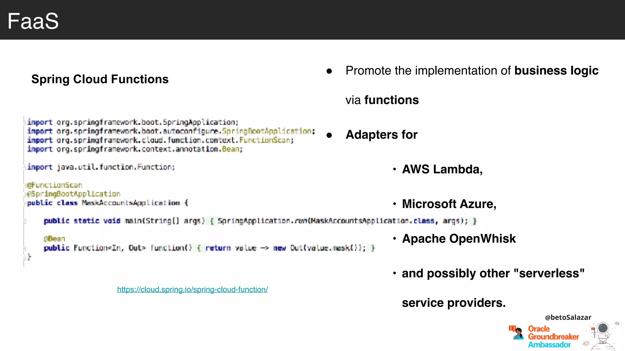 https://cloud.spring.io/spring-cloud-function/
Spring Cloud Functions
FaaS
! Promote the implementation of business logic
via functions
! Adapters for
• AWS Lambda,
• Microsoft Azure,
• Apache OpenWhisk
• and possibly other "serverless"
service providers.
@betoSalazar
 