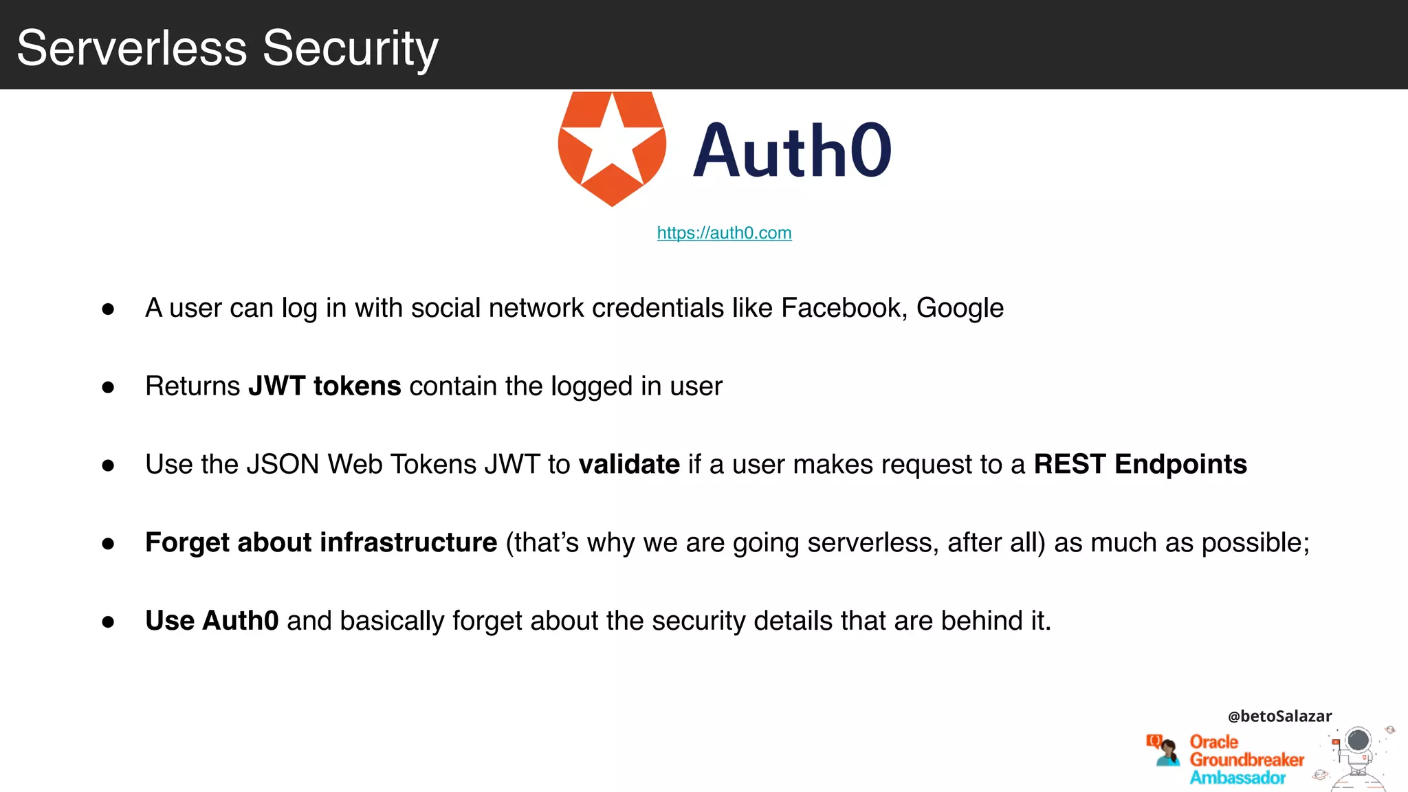 Serverless Security
! A user can log in with social network credentials like Facebook, Google
! Returns JWT tokens contain the logged in user
! Use the JSON Web Tokens JWT to validate if a user makes request to a REST Endpoints
! Forget about infrastructure (that’s why we are going serverless, after all) as much as possible;
! Use Auth0 and basically forget about the security details that are behind it.
https://auth0.com
@betoSalazar
 