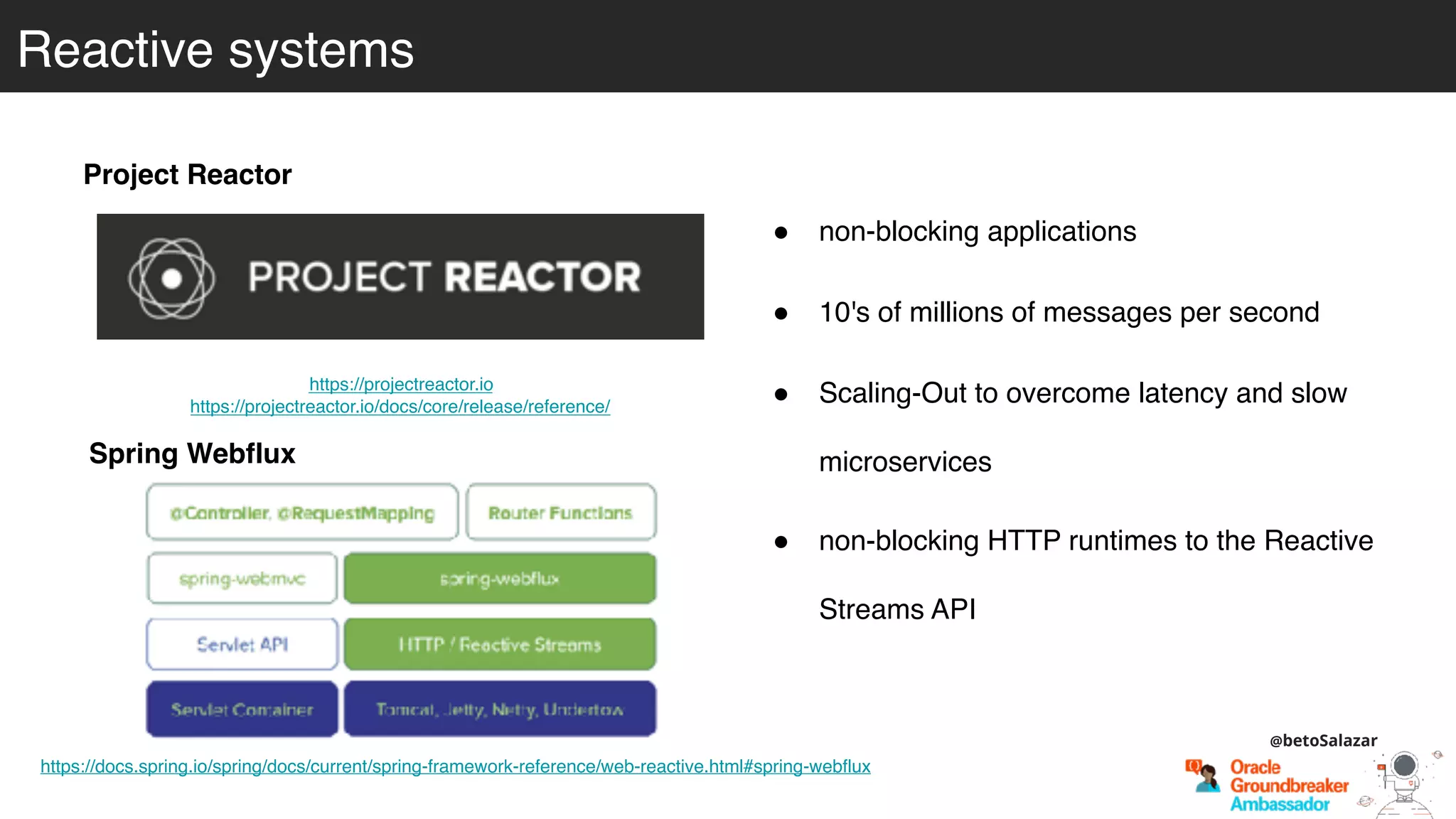 Reactive systems
Project Reactor
! non-blocking applications
! 10's of millions of messages per second
! Scaling-Out to overcome latency and slow
microservices
https://projectreactor.io
https://projectreactor.io/docs/core/release/reference/
Spring Webflux
https://docs.spring.io/spring/docs/current/spring-framework-reference/web-reactive.html#spring-webflux
! non-blocking HTTP runtimes to the Reactive
Streams API
@betoSalazar
 
