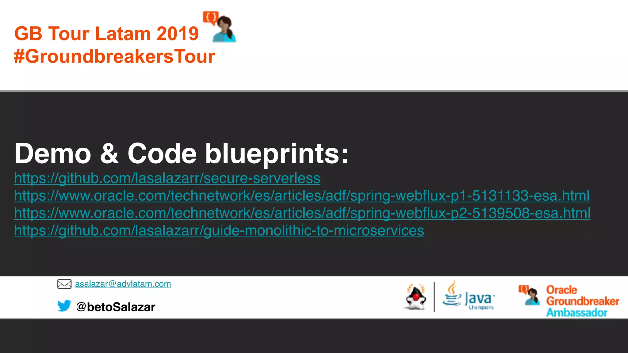 asalazar@advlatam.com
@betoSalazar
Demo & Code blueprints:
https://github.com/lasalazarr/secure-serverless
https://www.oracle.com/technetwork/es/articles/adf/spring-webflux-p1-5131133-esa.html
https://www.oracle.com/technetwork/es/articles/adf/spring-webflux-p2-5139508-esa.html
https://github.com/lasalazarr/guide-monolithic-to-microservices
GB Tour Latam 2019
#GroundbreakersTour
 