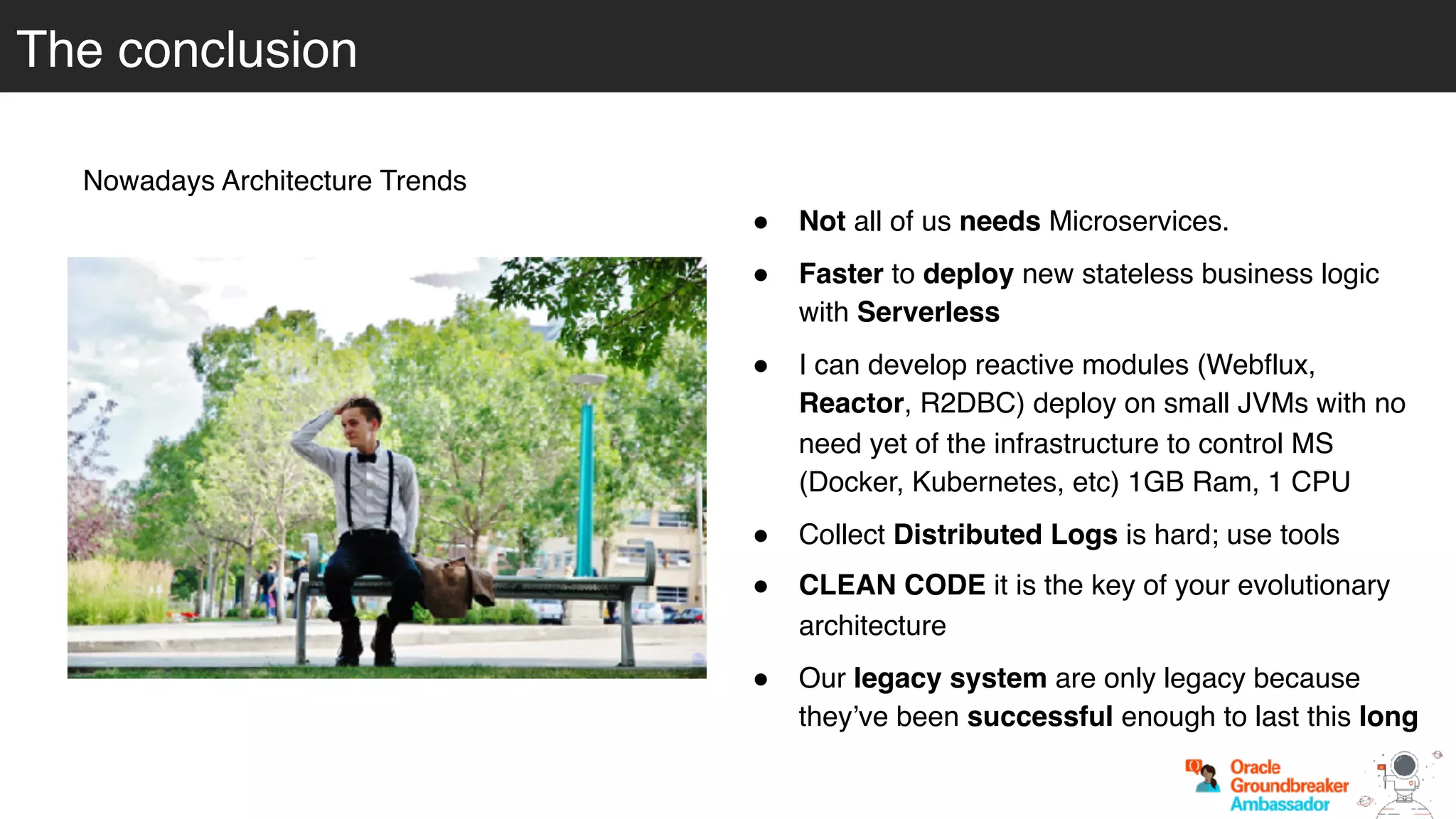 The conclusion
Nowadays Architecture Trends
! Not all of us needs Microservices.
! Faster to deploy new stateless business logic
with Serverless
! I can develop reactive modules (Webflux,
Reactor, R2DBC) deploy on small JVMs with no
need yet of the infrastructure to control MS
(Docker, Kubernetes, etc) 1GB Ram, 1 CPU
! Collect Distributed Logs is hard; use tools
! CLEAN CODE it is the key of your evolutionary
architecture
! Our legacy system are only legacy because
they’ve been successful enough to last this long
 