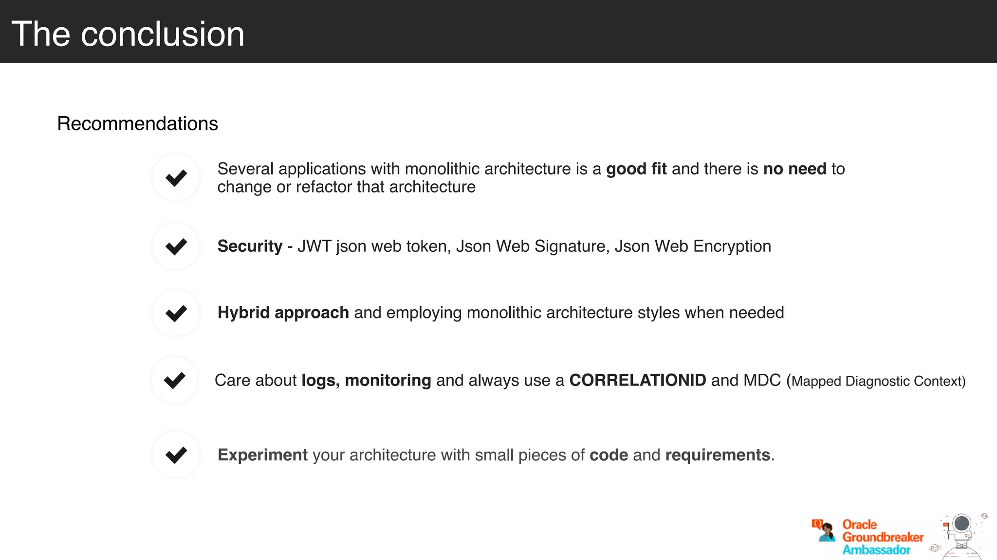The conclusion
Recommendations
Hybrid approach and employing monolithic architecture styles when needed
Care about logs, monitoring and always use a CORRELATIONID and MDC (Mapped Diagnostic Context)
Experiment your architecture with small pieces of code and requirements.
Several applications with monolithic architecture is a good ﬁt and there is no need to
change or refactor that architecture
Security - JWT json web token, Json Web Signature, Json Web Encryption
 
