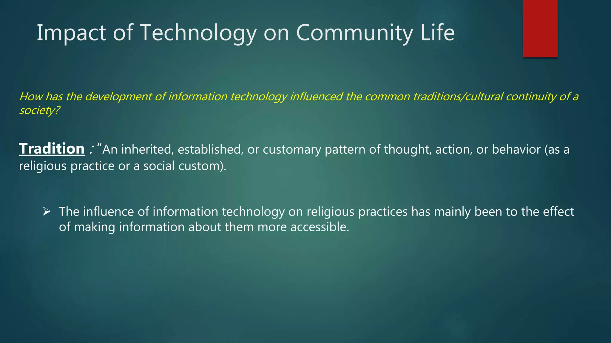 Impact of Technology on Community Life
Tradition : “An inherited, established, or customary pattern of thought, action, or behavior (as a
religious practice or a social custom).
 The influence of information technology on religious practices has mainly been to the effect
of making information about them more accessible.
How has the development of information technology influenced the common traditions/cultural continuity of a
society?
 