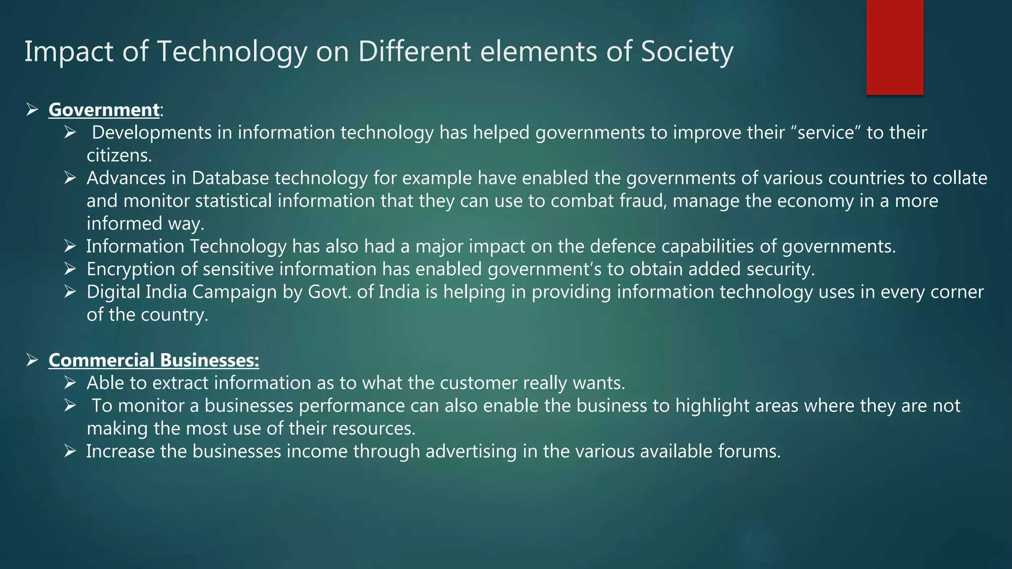 Impact of Technology on Different elements of Society
 Government:
 Developments in information technology has helped governments to improve their “service” to their
citizens.
 Advances in Database technology for example have enabled the governments of various countries to collate
and monitor statistical information that they can use to combat fraud, manage the economy in a more
informed way.
 Information Technology has also had a major impact on the defence capabilities of governments.
 Encryption of sensitive information has enabled government’s to obtain added security.
 Digital India Campaign by Govt. of India is helping in providing information technology uses in every corner
of the country.
 Commercial Businesses:
 Able to extract information as to what the customer really wants.
 To monitor a businesses performance can also enable the business to highlight areas where they are not
making the most use of their resources.
 Increase the businesses income through advertising in the various available forums.
 