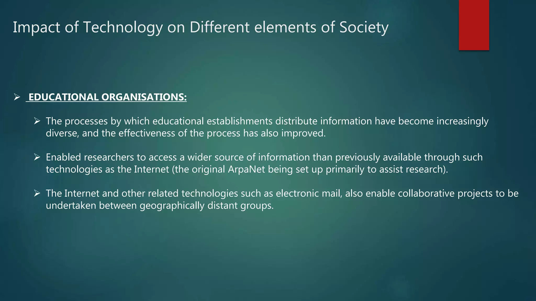 Impact of Technology on Different elements of Society
 EDUCATIONAL ORGANISATIONS:
 The processes by which educational establishments distribute information have become increasingly
diverse, and the effectiveness of the process has also improved.
 Enabled researchers to access a wider source of information than previously available through such
technologies as the Internet (the original ArpaNet being set up primarily to assist research).
 The Internet and other related technologies such as electronic mail, also enable collaborative projects to be
undertaken between geographically distant groups.
 