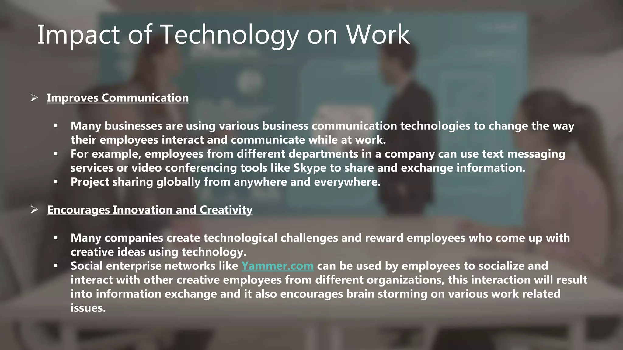 Impact of Technology on Work
 Improves Communication
 Many businesses are using various business communication technologies to change the way
their employees interact and communicate while at work.
 For example, employees from different departments in a company can use text messaging
services or video conferencing tools like Skype to share and exchange information.
 Project sharing globally from anywhere and everywhere.
 Encourages Innovation and Creativity
 Many companies create technological challenges and reward employees who come up with
creative ideas using technology.
 Social enterprise networks like Yammer.com can be used by employees to socialize and
interact with other creative employees from different organizations, this interaction will result
into information exchange and it also encourages brain storming on various work related
issues.
 