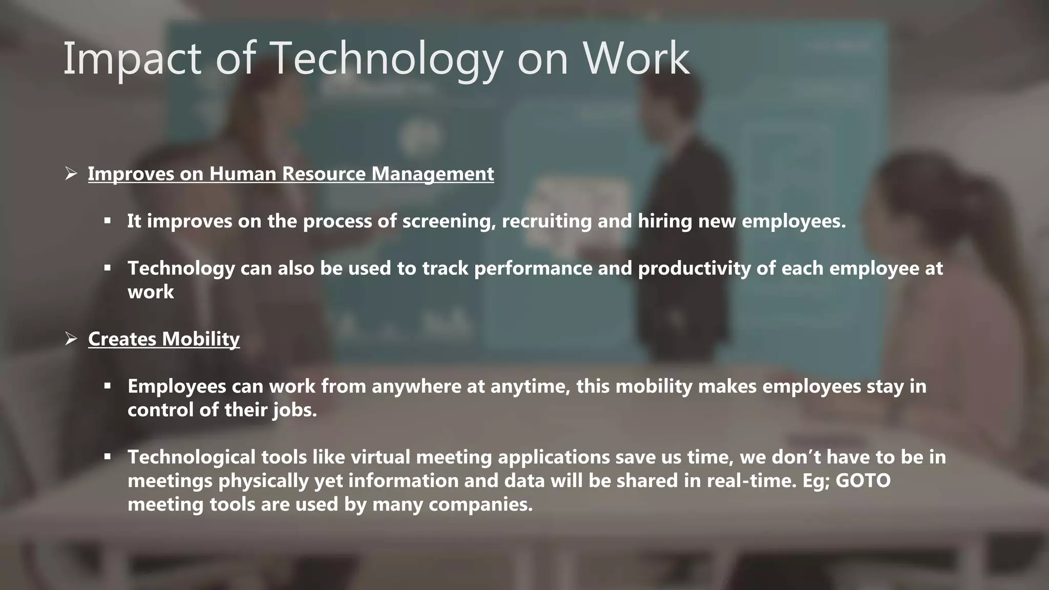 Impact of Technology on Work
 Improves on Human Resource Management
 It improves on the process of screening, recruiting and hiring new employees.
 Technology can also be used to track performance and productivity of each employee at
work
 Creates Mobility
 Employees can work from anywhere at anytime, this mobility makes employees stay in
control of their jobs.
 Technological tools like virtual meeting applications save us time, we don’t have to be in
meetings physically yet information and data will be shared in real-time. Eg; GOTO
meeting tools are used by many companies.
 