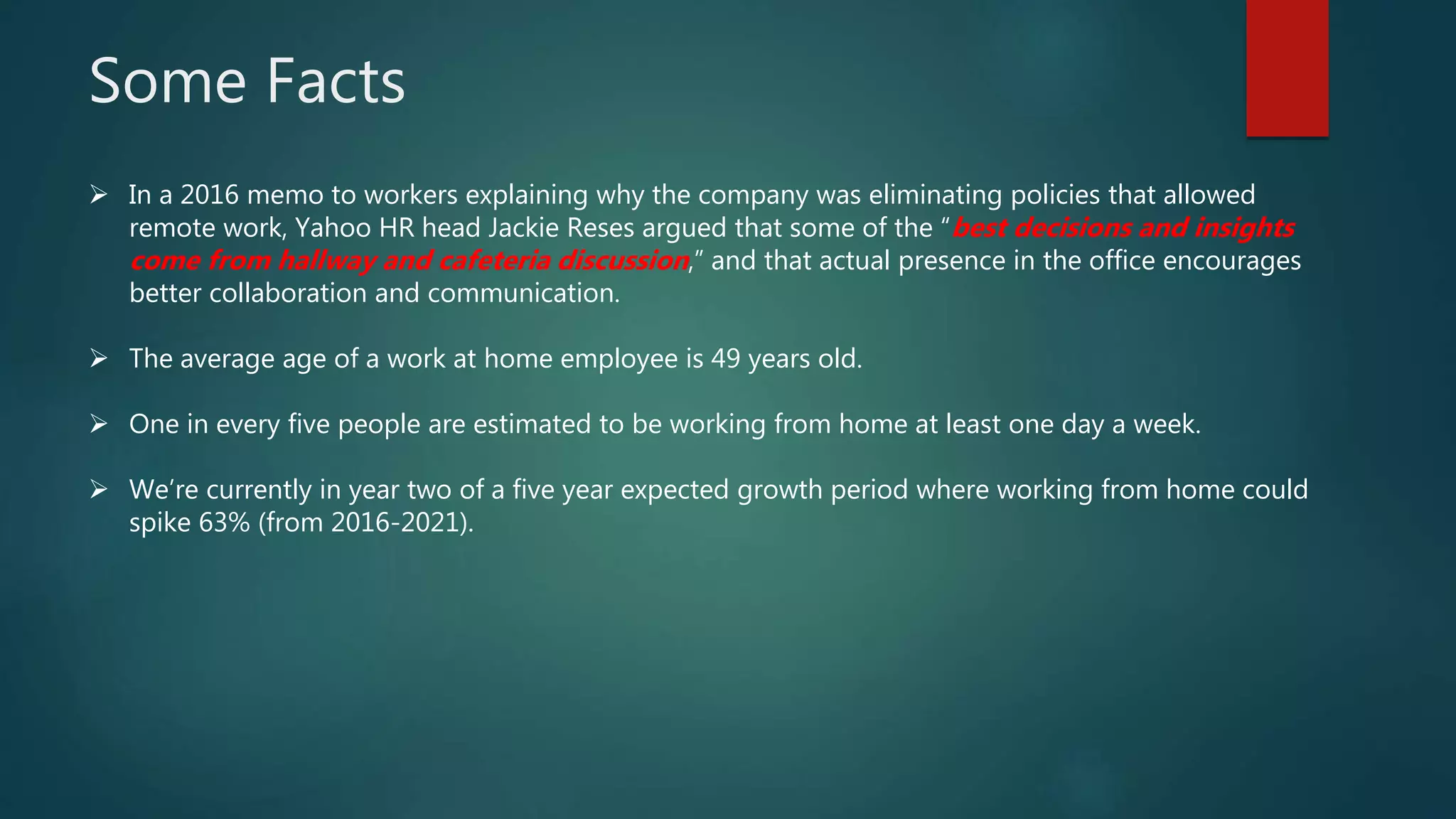 Some Facts
 In a 2016 memo to workers explaining why the company was eliminating policies that allowed
remote work, Yahoo HR head Jackie Reses argued that some of the “best decisions and insights
come from hallway and cafeteria discussion,” and that actual presence in the office encourages
better collaboration and communication.
 The average age of a work at home employee is 49 years old.
 One in every five people are estimated to be working from home at least one day a week.
 We’re currently in year two of a five year expected growth period where working from home could
spike 63% (from 2016-2021).
 