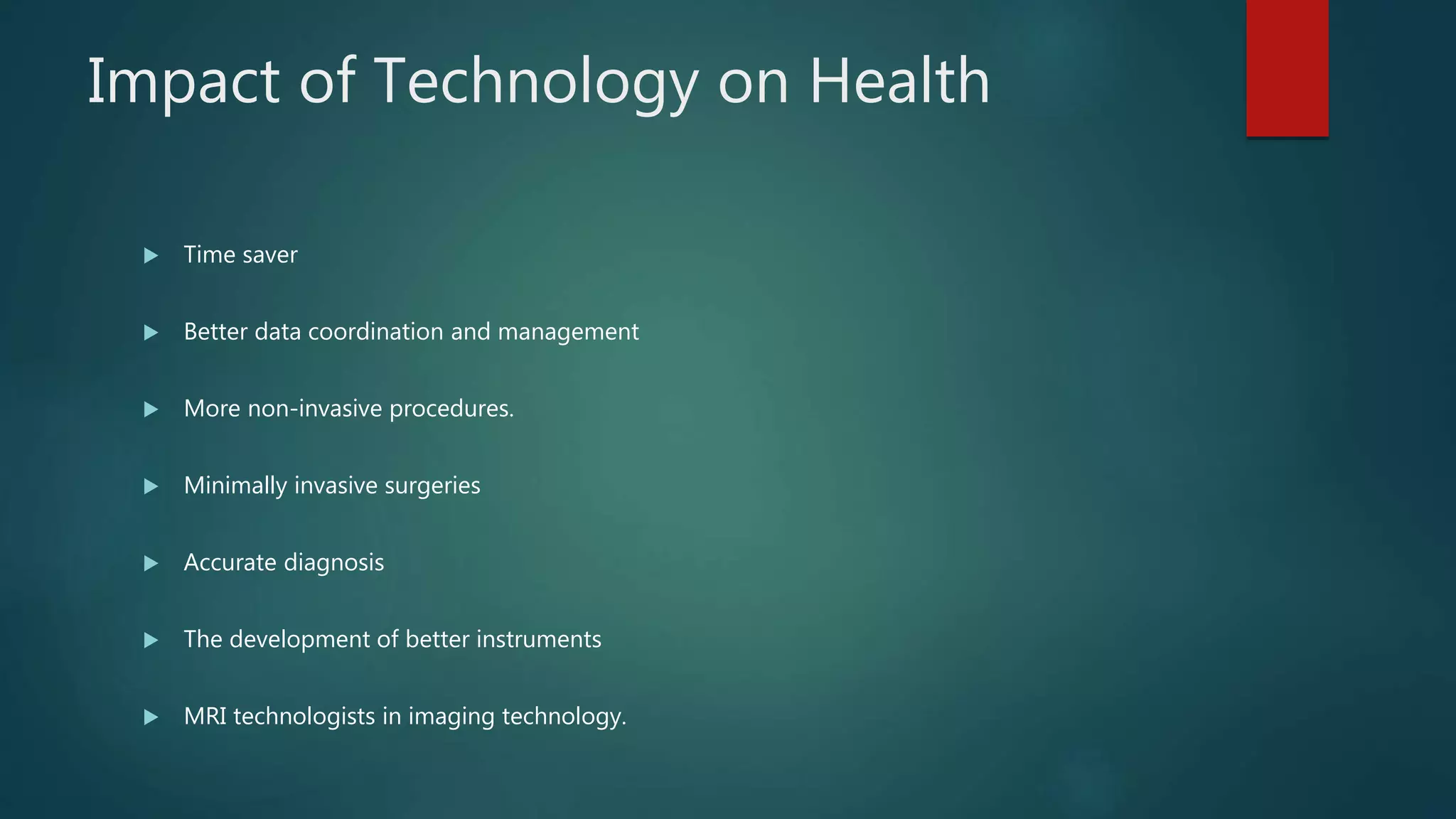  Time saver
 Better data coordination and management
 More non-invasive procedures.
 Minimally invasive surgeries
 Accurate diagnosis
 The development of better instruments
 MRI technologists in imaging technology.
Impact of Technology on Health
 