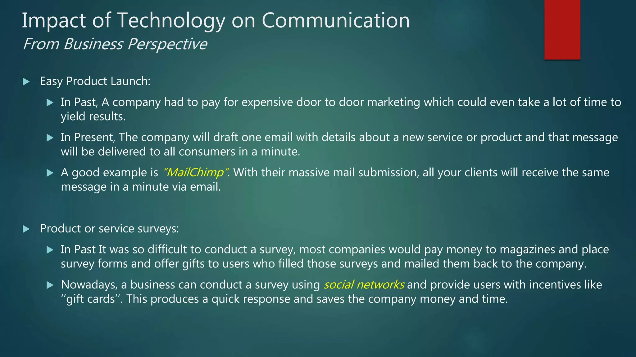 Impact of Technology on Communication
From Business Perspective
 Easy Product Launch:
 In Past, A company had to pay for expensive door to door marketing which could even take a lot of time to
yield results.
 In Present, The company will draft one email with details about a new service or product and that message
will be delivered to all consumers in a minute.
 A good example is “MailChimp”. With their massive mail submission, all your clients will receive the same
message in a minute via email.
 Product or service surveys:
 In Past It was so difficult to conduct a survey, most companies would pay money to magazines and place
survey forms and offer gifts to users who filled those surveys and mailed them back to the company.
 Nowadays, a business can conduct a survey using social networks and provide users with incentives like
‘’gift cards’’. This produces a quick response and saves the company money and time.
 