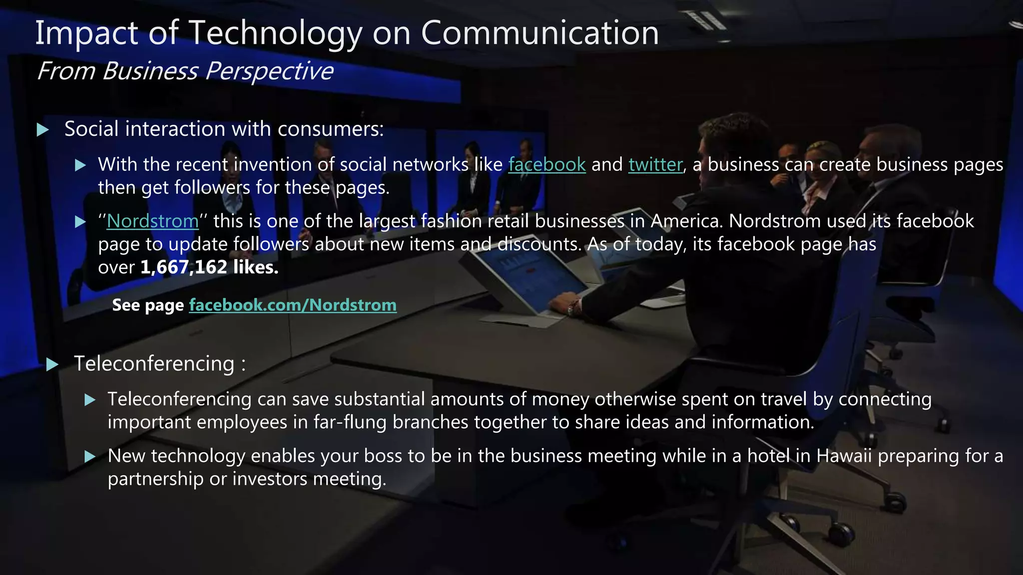  Social interaction with consumers:
 With the recent invention of social networks like facebook and twitter, a business can create business pages
then get followers for these pages.
 ‘’Nordstrom’’ this is one of the largest fashion retail businesses in America. Nordstrom used its facebook
page to update followers about new items and discounts. As of today, its facebook page has
over 1,667,162 likes.
See page facebook.com/Nordstrom
 Teleconferencing :
 Teleconferencing can save substantial amounts of money otherwise spent on travel by connecting
important employees in far-flung branches together to share ideas and information.
 New technology enables your boss to be in the business meeting while in a hotel in Hawaii preparing for a
partnership or investors meeting.
Impact of Technology on Communication
From Business Perspective
 