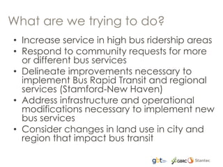 What are we trying to do?
• Increase service in high bus ridership areas
• Respond to community requests for more
or different bus services
• Delineate improvements necessary to
implement Bus Rapid Transit and regional
services (Stamford-New Haven)
• Address infrastructure and operational
modifications necessary to implement new
bus services
• Consider changes in land use in city and
region that impact bus transit
 