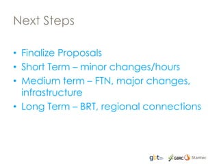 Next Steps
• Finalize Proposals
• Short Term – minor changes/hours
• Medium term – FTN, major changes,
infrastructure
• Long Term – BRT, regional connections
 