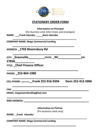 STATIONERY ORDER FORM

                          Information on Principal
               (For business card, letter head, and envelopes)
NAME: ___Frank Iskander _____Doris Iskander
   _________________________________________________
COMPANY NAME: Mega Commercial Lending
      ______________________________________
ADDRESS: _1702 Bloomsbury Rd
      __________________________________________
CITY: _Greenville__________STATE: _NC______________ZIP:
27858____________
TITLE: _Chief Finance Officer
____________________________________________
PHONE: _252-864-1980
      ____________________________________________
CELL PHONE: (optional)__Frank 252-916-9394 Doris 252-412-5006
      __________________________________
FAX: _______________________________________________
EMAIL: megacommlending@aol.com
______________________________________________
WEB ADDRESS: ________________________________________

                           Information on Partner
                           (For business cards only)
NAME: _Frank Iskander
   _________________________________________________________
COMPANY NAME: Mega Commercial Lending
     _______________________________________
 
