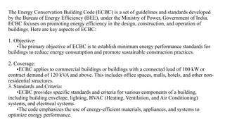 The Energy Conservation Building Code (ECBC) is a set of guidelines and standards developed
by the Bureau of Energy Efficiency (BEE), under the Ministry of Power, Government of India.
ECBC focuses on promoting energy efficiency in the design, construction, and operation of
buildings. Here are key aspects of ECBC:
1. Objective:
•The primary objective of ECBC is to establish minimum energy performance standards for
buildings to reduce energy consumption and promote sustainable construction practices.
2. Coverage:
•ECBC applies to commercial buildings or buildings with a connected load of 100 kW or
contract demand of 120 kVA and above. This includes office spaces, malls, hotels, and other non-
residential structures.
3. Standards and Criteria:
•ECBC provides specific standards and criteria for various components of a building,
including building envelope, lighting, HVAC (Heating, Ventilation, and Air Conditioning)
systems, and electrical systems.
•The code emphasizes the use of energy-efficient materials, appliances, and systems to
optimize energy performance.
 
