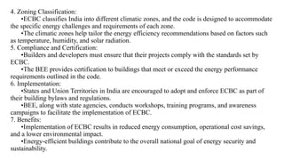 4. Zoning Classification:
•ECBC classifies India into different climatic zones, and the code is designed to accommodate
the specific energy challenges and requirements of each zone.
•The climatic zones help tailor the energy efficiency recommendations based on factors such
as temperature, humidity, and solar radiation.
5. Compliance and Certification:
•Builders and developers must ensure that their projects comply with the standards set by
ECBC.
•The BEE provides certification to buildings that meet or exceed the energy performance
requirements outlined in the code.
6. Implementation:
•States and Union Territories in India are encouraged to adopt and enforce ECBC as part of
their building bylaws and regulations.
•BEE, along with state agencies, conducts workshops, training programs, and awareness
campaigns to facilitate the implementation of ECBC.
7. Benefits:
•Implementation of ECBC results in reduced energy consumption, operational cost savings,
and a lower environmental impact.
•Energy-efficient buildings contribute to the overall national goal of energy security and
sustainability.
 