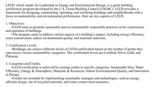 LEED, which stands for Leadership in Energy and Environmental Design, is a green building
certification program developed by the U.S. Green Building Council (USGBC). LEED provides a
framework for designing, constructing, operating, and certifying buildings and neighborhoods with a
focus on sustainability and environmental performance. Here are key aspects of LEED:
1. Objectives:
•LEED aims to promote sustainable and environmentally responsible practices in the construction
and operation of buildings.
•The program seeks to address various aspects of a building’s impact, including energy efficiency,
water conservation, indoor environmental quality, and materials selection.
2. Certification Levels:
•Buildings can achieve different levels of LEED certification based on the number of points they
earn across various sustainability categories. The certification levels are Certified, Silver, Gold, and
Platinum.
3. Categories and Credits:
•LEED certification is achieved by earning credits in specific categories: Sustainable Sites, Water
Efficiency, Energy & Atmosphere, Materials & Resources, Indoor Environmental Quality, and Innovation
in Design.
•Credits are awarded for implementing sustainable strategies and technologies, such as energy-
efficient design, use of recycled materials, and water conservation measures.
 