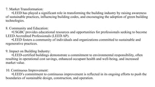 7. Market Transformation:
•LEED has played a significant role in transforming the building industry by raising awareness
of sustainable practices, influencing building codes, and encouraging the adoption of green building
technologies.
8. Community and Education:
•USGBC provides educational resources and opportunities for professionals seeking to become
LEED Accredited Professionals (LEED AP).
•LEED fosters a community of individuals and organizations committed to sustainable and
regenerative practices.
9. Impact on Building Industry:
•LEED-certified buildings demonstrate a commitment to environmental responsibility, often
resulting in operational cost savings, enhanced occupant health and well-being, and increased
market value.
10. Continuous Improvement:
•LEED’s commitment to continuous improvement is reflected in its ongoing efforts to push the
boundaries of sustainable design, construction, and operation.
 