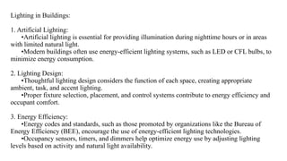 Lighting in Buildings:
1. Artificial Lighting:
•Artificial lighting is essential for providing illumination during nighttime hours or in areas
with limited natural light.
•Modern buildings often use energy-efficient lighting systems, such as LED or CFL bulbs, to
minimize energy consumption.
2. Lighting Design:
•Thoughtful lighting design considers the function of each space, creating appropriate
ambient, task, and accent lighting.
•Proper fixture selection, placement, and control systems contribute to energy efficiency and
occupant comfort.
3. Energy Efficiency:
•Energy codes and standards, such as those promoted by organizations like the Bureau of
Energy Efficiency (BEE), encourage the use of energy-efficient lighting technologies.
•Occupancy sensors, timers, and dimmers help optimize energy use by adjusting lighting
levels based on activity and natural light availability.
 