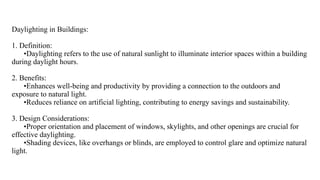 Daylighting in Buildings:
1. Definition:
•Daylighting refers to the use of natural sunlight to illuminate interior spaces within a building
during daylight hours.
2. Benefits:
•Enhances well-being and productivity by providing a connection to the outdoors and
exposure to natural light.
•Reduces reliance on artificial lighting, contributing to energy savings and sustainability.
3. Design Considerations:
•Proper orientation and placement of windows, skylights, and other openings are crucial for
effective daylighting.
•Shading devices, like overhangs or blinds, are employed to control glare and optimize natural
light.
 